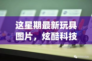 炫酷科技新品玩具图片亮相，引领未来生活体验潮流